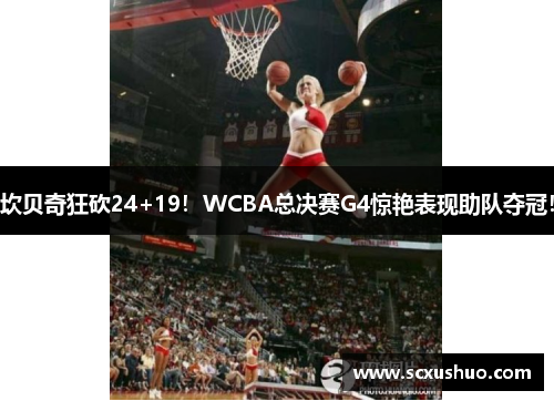 坎贝奇狂砍24+19！WCBA总决赛G4惊艳表现助队夺冠！